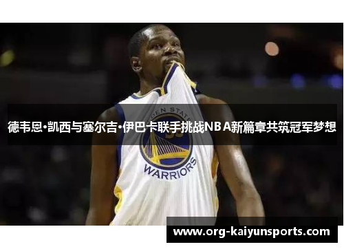 德韦恩·凯西与塞尔吉·伊巴卡联手挑战NBA新篇章共筑冠军梦想